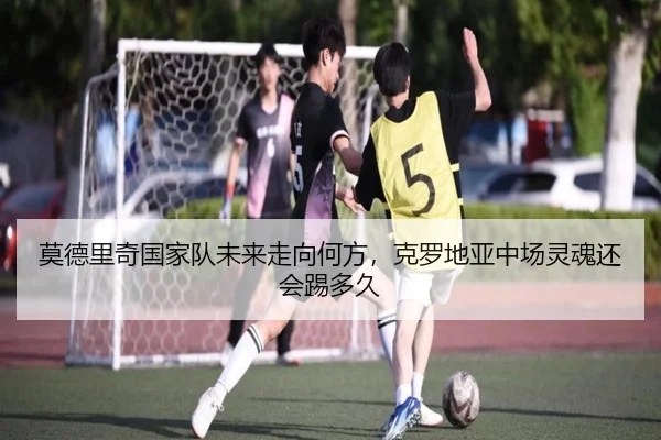 莫德里奇国家队未来走向何方，克罗地亚中场灵魂还会踢多久
